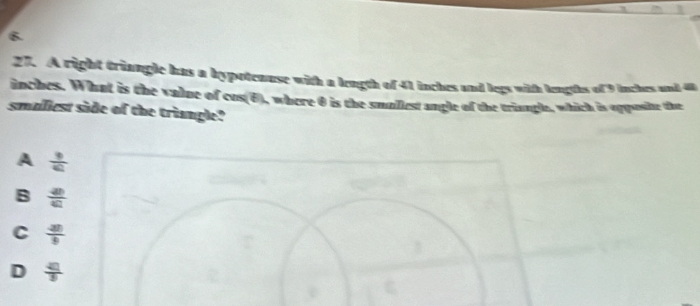 A right triangle has a bypotenuse with a length of 41 inches and legs with lengths of 9 inches and 4
inches. What is the value of cos(θ), where θ is the smallest angle of the triangle, which is opposbe the
smalliest side of the triangle?
A  9/42 
B  40/40 
C  40/9 
D  4□ /9 