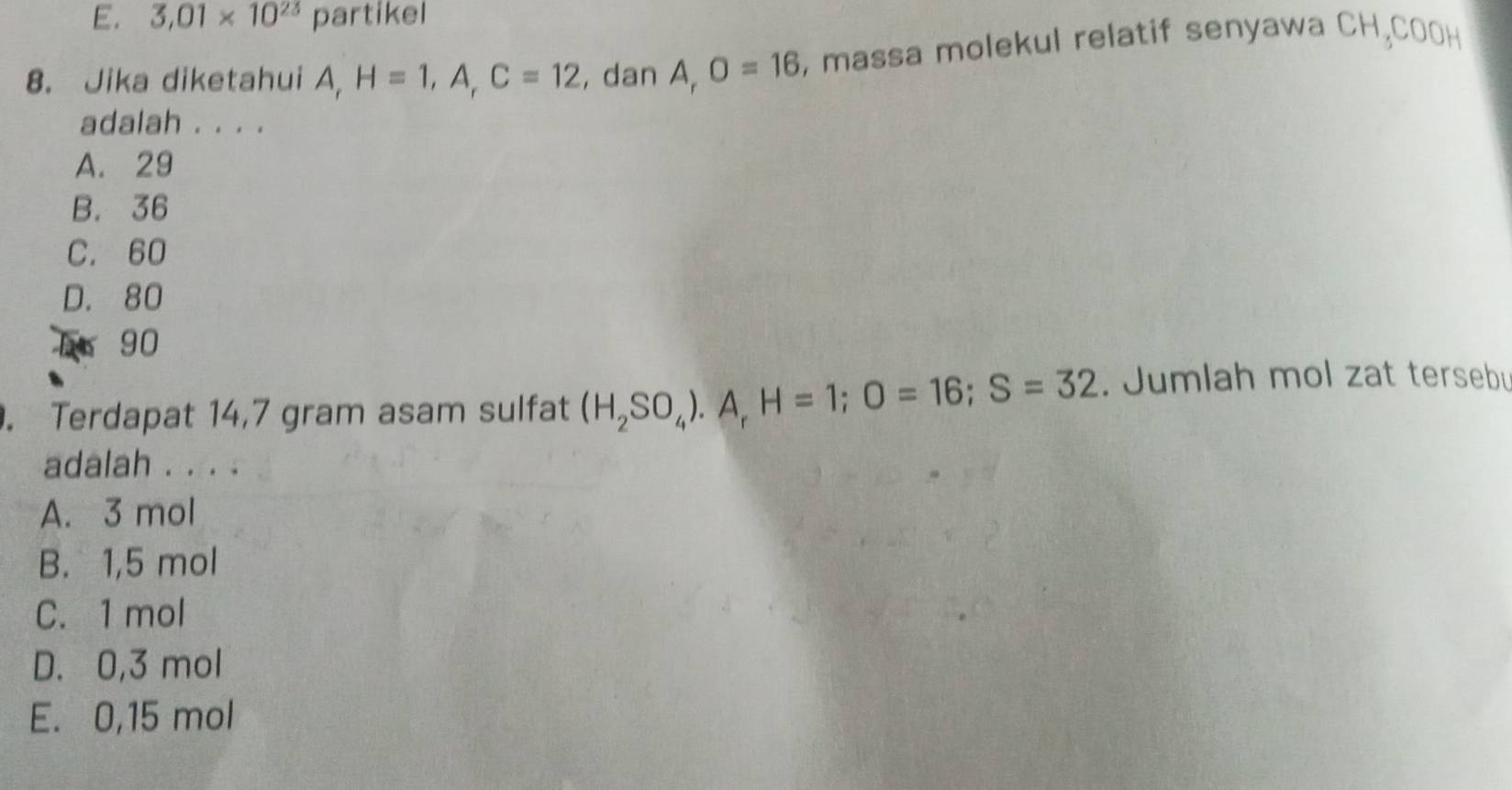 E. 3,01* 10^(23) partikel
8. Jika diketahui A, H=1, A, C=12 , dan A_rO=16 , massa molekul relatif senyawa CH,COOH
adalah . . . .
A. 29
B. 36
C. 60
D. 80
E 90. Terdapat 14,7 gram asam sulfat (H_2SO_4). A_rH=1; O=16; S=32. Jumlah mol zat terseb
adalah . . . .
A. 3 mol
B. 1,5 mol
C. 1 mol
D. 0,3 mol
E. 0,15 mol