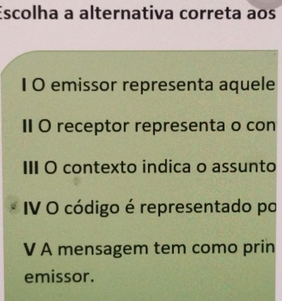 Escolha a alternativa correta aos
1 0 emissor representa aquele
ⅡI O receptor representa o con
III O contexto indica o assunto
IV O código é representado po
V A mensagem tem como prin
emissor.