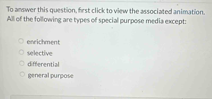 To answer this question, first click to view the associated animation.
All of the following are types of special purpose media except:
enrichment
selective
differential
general purpose