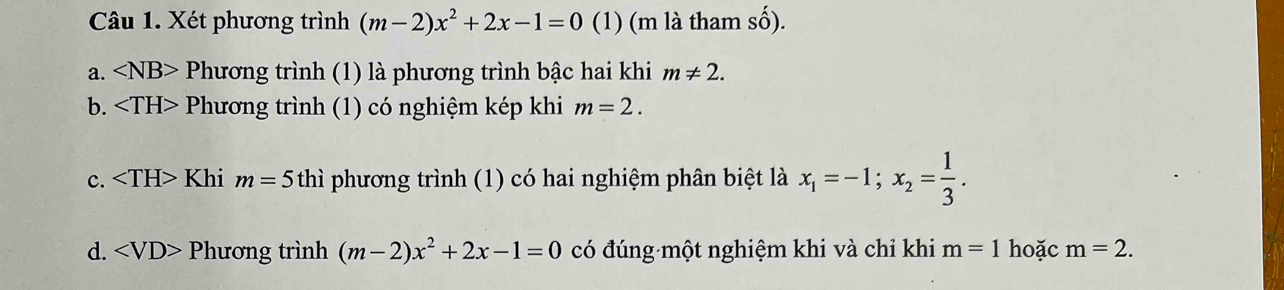 Xét phương trình (m-2)x^2+2x-1=0 (1) (m là tham số). 
a. ∠ NB> Phương trình (1) là phương trình bậc hai khi m!= 2. 
b. Phương trình (1) có nghiệm kép khi m=2. 
c. Khi m=5 thì phương trình (1) có hai nghiệm phân biệt là x_1=-1; x_2= 1/3 . 
d. ∠ VD>P hương trình (m-2)x^2+2x-1=0 có đúng một nghiệm khi và chỉ khi m=1 hoặc m=2.