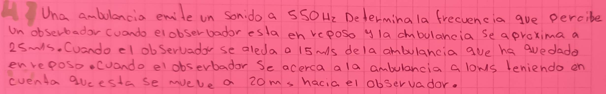 Una ambolancia emite on sondo a SSO H2 Determina la frecvencia gve percibe 
Un obserbador cuando elobserbador esta eh veposo y la cmbulahcia Se a proxima a
2SMs. Cuando el obServadar se aleda a 15 ms dela ambulancia goe ha guedado 
enreposoecuando elobserbadar Se acerca a la ambulancia a loms teniendo en 
eventa qucestase mvele a 20m s haciael observador.