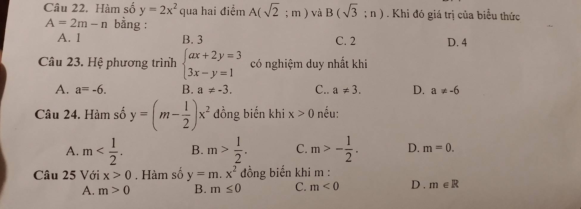 Hàm số y=2x^2 qua hai điểm A(sqrt(2);m) và B(sqrt(3);n) Khi đó giá trị của biểu thức
A=2m-n bằng :
A. 1 B. 3 C. 2 D. 4
Câu 23. Hệ phương trình beginarrayl ax+2y=3 3x-y=1endarray. có nghiệm duy nhất khi
A. a=-6. B. a!= -3. C.. a!= 3. D. a!= -6
Câu 24. Hàm số y=(m- 1/2 )x^2 đồng biến khi x>0 nếu:
A. m . m> 1/2 . m>- 1/2 . 
B.
C.
D. m=0. 
Câu 25 Với x>0. Hàm số y=m.x^2 đồng biến khi m :
C.
A. m>0 B. m≤ 0 m<0</tex>
D. m∈ R