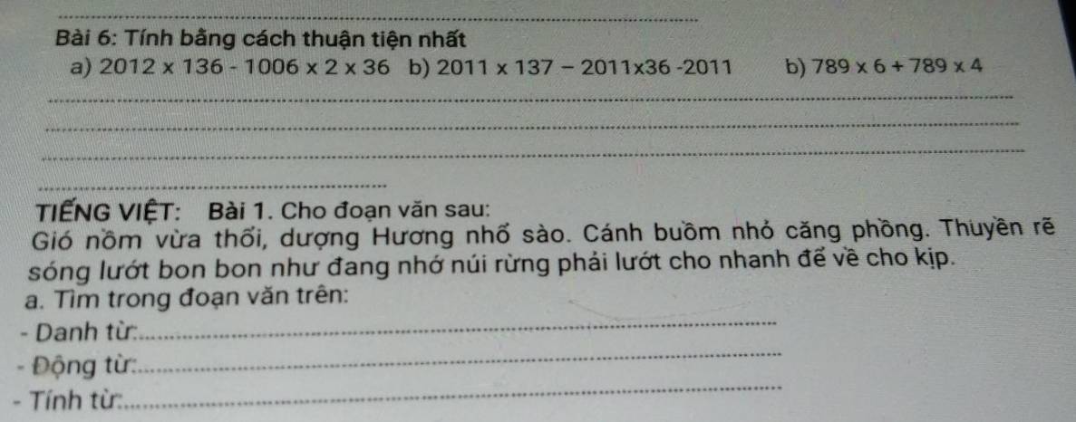 Tính bằng cách thuận tiện nhất 
a) 2012* 136-1006* 2* 36 b) 2011* 137-2011* 36-2011 b) 789* 6+789* 4
_ 
_ 
_ 
_ 
TIẾNG VIỆT: Bài 1. Cho đoạn văn sau: 
Gió nồm vừa thổi, dượng Hương nhố sào. Cánh buồm nhỏ căng phồng. Thuyền rẽ 
sóng lướt bon bon như đang nhớ núi rừng phải lướt cho nhanh để về cho kịp. 
_ 
a. Tìm trong đoạn văn trên: 
- Danh từ: 
_ 
- Động từ: 
_ 
- Tính từ: