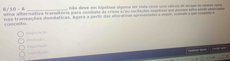 6/10 - A _, não deve em hipótese alguma ser vista como uma válvula de escape ou mesmo como
uma alternativa transitória para combate às crises e/ou oscilações negativas que possam estra sendo observadas
nas transações domésticas. Agora a partir das alterativas apresentadas a seguir, assinale a que completa o
conceito.
Negociação.
Produção.
Exportação.
Continuar depois Corrigir agora
Importação.