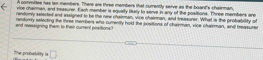 A committee has ten members. There are three members that currently serve as the board's chairman, 
vice chairman, and treasurer. Each member is equally likely to serve in any of the positions. Three members are 
randomly selected and assigned to be the new chairman, vice chairman, and treasurer. What is the probability of 
randomly selecting the three members who currently hold the positions of chairman, vice chairman, and treasurer 
and reassigning them to their current positions? 
The probability is □ .