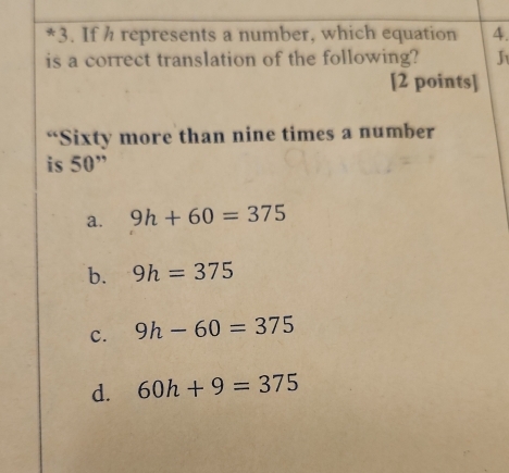 If h represents a number, which equation 4.
is a correct translation of the following? J
[2 points]
“Sixty more than nine times a number
is 50 ”
a. 9h+60=375
b. 9h=375
c. 9h-60=375
d. 60h+9=375