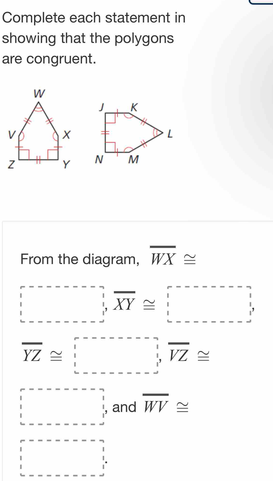 Complete each statement in 
showing that the polygons 
are congruent. 

From the diagram, overline WX≌
□ ,overline XY≌ □
overline YZ≌ □ , overline VZ≌
beginarrayr r-----------beginarrayr □  1 1 -----------endbmatrix and overline WV≌
beginvmatrix endvmatrix --------beginarrayr - 1 1 1endarray