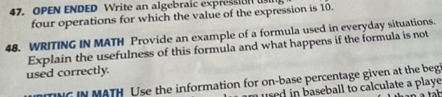 OPEN ENDED Write an algebraic expression us 
four operations for which the value of the expression is 10. 
48. WRITING IN MATH Provide an example of a formula used in everyday situations. 
Explain the usefulness of this formula and what happens if the formula is not 
used correctly. 
TNG IN MATH Use the information for on-base percentage given at the begi 
m used in baseball to calculate a playe