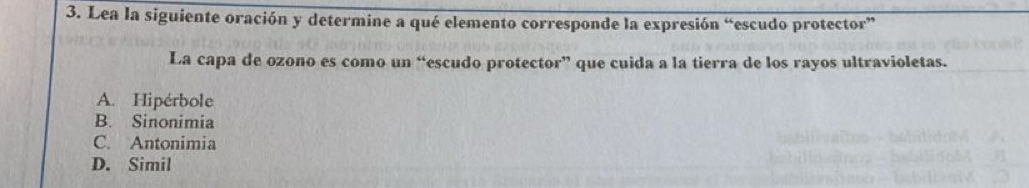 Lea la siguiente oración y determine a qué elemento corresponde la expresión “escudo protector”
La capa de ozono es como un “escudo protector” que cuida a la tierra de los rayos ultravioletas.
A. Hipérbole
B. Sinonimia
C. Antonimia
D. Simil