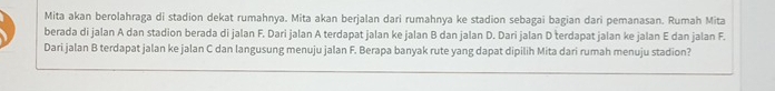 Mita akan berolahraga di stadion dekat rumahnya. Mita akan berjalan dari rumahnya ke stadion sebagai bagian dari pemanasan. Rumah Mita 
berada di jalan A dan stadion berada di jalan F. Dari jalan A terdapat jalan ke jalan B dan jalan D. Dari jalan D terdapat jalan ke jalan E dan jalan F. 
Dari jalan B terdapat jalan ke jalan C dan langusung menuju jalan F. Berapa banyak rute yang dapat dipilih Mita dari rumah menuju stadion?