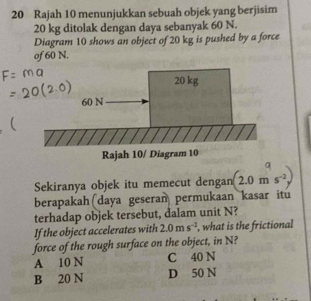 Rajah 10 menunjukkan sebuah objek yang berjisim
20 kg ditolak dengan daya sebanyak 60 N.
Diagram 10 shows an object of 20 kg is pushed by a force
of 60 N.
Sekiranya objek itu memecut dengan 2.0ms^(-2)
berapakah(daya geseran permukaan kasar itu
terhadap objek tersebut, dalam unit N?
If the object accelerates with 2.0ms^(-2) , what is the frictional
force of the rough surface on the object, in N?
A 10 N C 40 N
B 20 N D 50 N