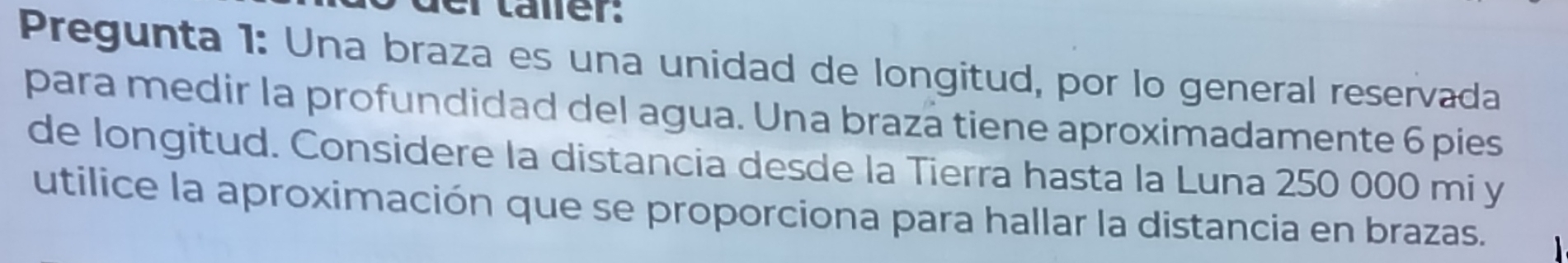 Pregunta 1: Una braza es una unidad de longitud, por lo general reservada 
para medir la profundidad del agua. Una braza tiene aproximadamente 6 pies 
de longitud. Considere la distancia desde la Tierra hasta la Luna 250 000 mi y 
utilice la aproximación que se proporciona para hallar la distancia en brazas.