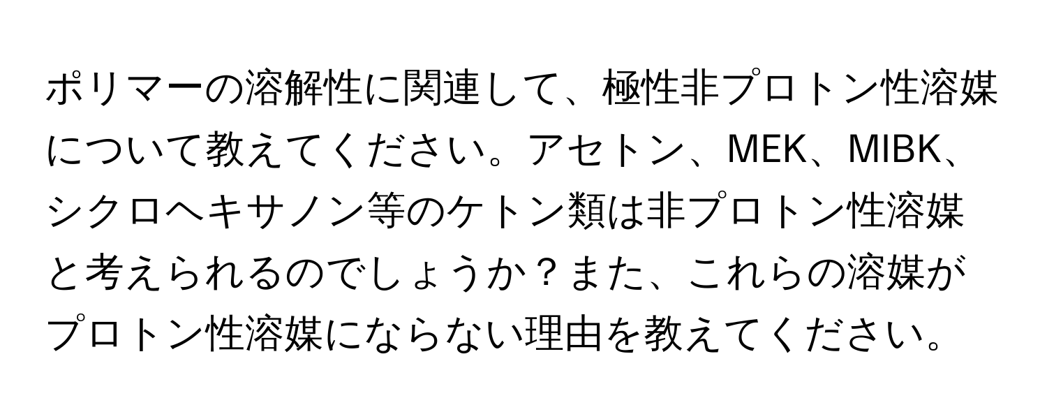 ポリマーの溶解性に関連して、極性非プロトン性溶媒について教えてください。アセトン、MEK、MIBK、シクロヘキサノン等のケトン類は非プロトン性溶媒と考えられるのでしょうか？また、これらの溶媒がプロトン性溶媒にならない理由を教えてください。