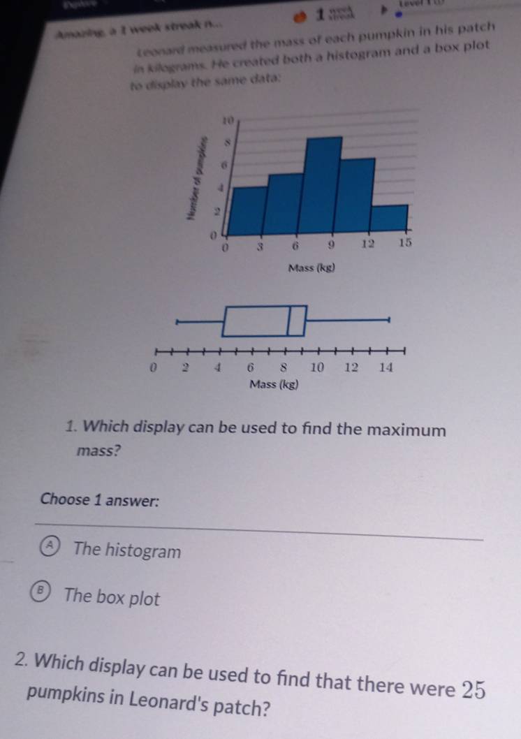 De
Amazing, a I week streak n.... 1
Leonard measured the mass of each pumpkin in his patch
in kilograms. He created both a histogram and a box plot
to display the same data:
1. Which display can be used to find the maximum
mass?
Choose 1 answer:
The histogram
The box plot
2. Which display can be used to find that there were 25
pumpkins in Leonard's patch?