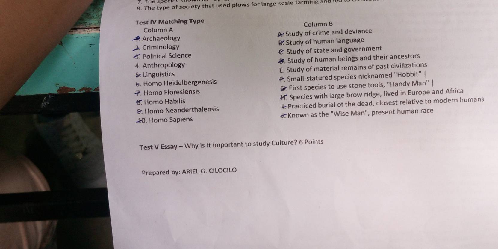 The type of society that used plows for large-scale farming and led l
Test IV Matching Type
Column A Column B
Archaeology A. Study of crime and deviance
2. Criminology B. Study of human language
3. Political Science €. Study of state and government
4. Anthropology Ø. Study of human beings and their ancestors
5. Linguistics E. Study of material remains of past civilizations
6. Homo Heidelbergenesis . Small-statured species nicknamed "Hobbit" |
7. Homo Floresiensis G. First species to use stone tools, "Handy Man"
8. Homo Habilis H. Species with large brow ridge, lived in Europe and Africa
9. Homo Neanderthalensis 4 Practiced burial of the dead, closest relative to modern humans
10. Homo Sapiens J. Known as the "Wise Man", present human race
Test V Essay - Why is it important to study Culture? 6 Points
Prepared by: ARIEL G. CILOCILO