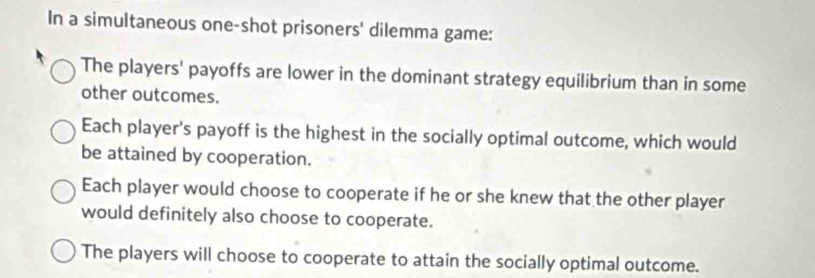 In a simultaneous one-shot prisoners' dilemma game:
The players' payoffs are lower in the dominant strategy equilibrium than in some
other outcomes.
Each player's payoff is the highest in the socially optimal outcome, which would
be attained by cooperation.
Each player would choose to cooperate if he or she knew that the other player
would definitely also choose to cooperate.
The players will choose to cooperate to attain the socially optimal outcome.