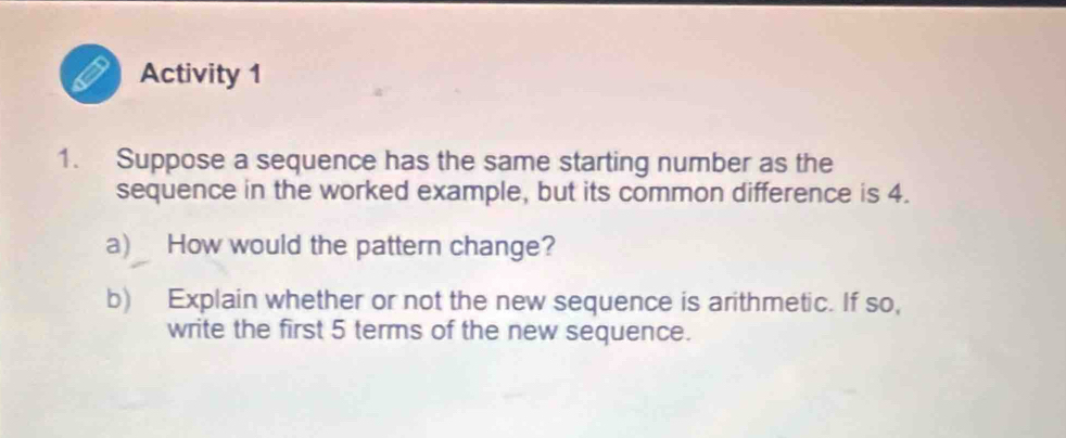 Activity 1 
1. Suppose a sequence has the same starting number as the 
sequence in the worked example, but its common difference is 4. 
a) How would the pattern change? 
b) Explain whether or not the new sequence is arithmetic. If so, 
write the first 5 terms of the new sequence.