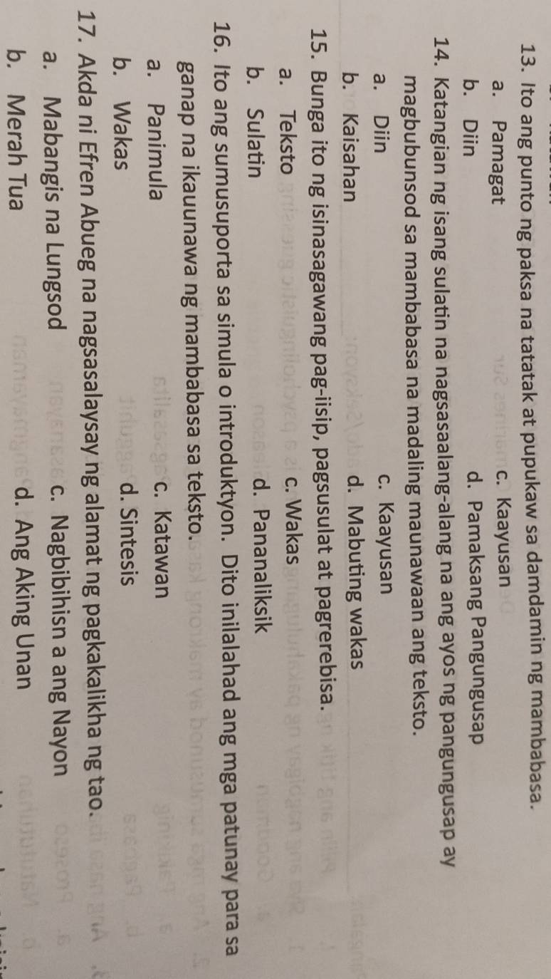 Ito ang punto ng paksa na tatatak at pupukaw sa damdamin ng mambabasa.
a. Pamagat c. Kaayusan
b. Diin d. Pamaksang Pangungusap
14. Katangian ng isang sulatin na nagsasaalang-alang na ang ayos ng pangungusap ay
magbubunsod sa mambabasa na madaling maunawaan ang teksto.
a. Diin c. Kaayusan
b. Kaisahan d. Mabuting wakas
15. Bunga ito ng isinasagawang pag-iisip, pagsusulat at pagrerebisa.
a. Teksto c. Wakas
b. Sulatin d. Pananaliksik
16. Ito ang sumusuporta sa simula o introduktyon. Dito inilalahad ang mga patunay para sa
ganap na ikauunawa ng mambabasa sa teksto.
a. Panimula c. Katawan
b. Wakas d. Sintesis
17. Akda ni Efren Abueg na nagsasalaysay ng alamat ng pagkakalikha ng tao.
a. Mabangis na Lungsod c. Nagbibihisn a ang Nayon
b. Merah Tua d. Ang Aking Unan