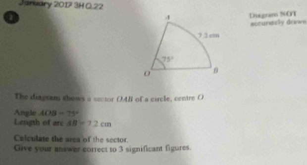 Janwary 2017 3H Q.22
Diigrare NOT
accurnely drawn
The diagram shows a sector OAB of a circle, centre O
Angle AOB=75°
Length of are AB=7.2cm
Calculate the area of the sector.
Give your answer correct to 3 significant figures.