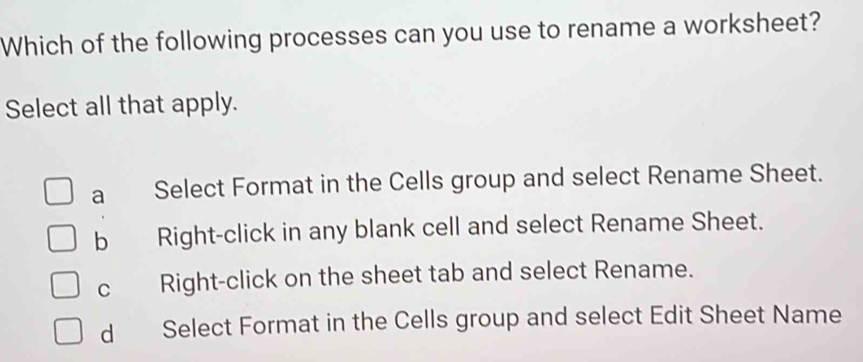 Which of the following processes can you use to rename a worksheet?
Select all that apply.
a Select Format in the Cells group and select Rename Sheet.
b Right-click in any blank cell and select Rename Sheet.
C Right-click on the sheet tab and select Rename.
dì Select Format in the Cells group and select Edit Sheet Name