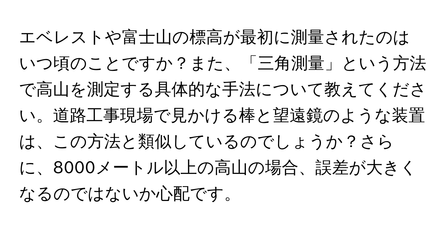 エベレストや富士山の標高が最初に測量されたのはいつ頃のことですか？また、「三角測量」という方法で高山を測定する具体的な手法について教えてください。道路工事現場で見かける棒と望遠鏡のような装置は、この方法と類似しているのでしょうか？さらに、8000メートル以上の高山の場合、誤差が大きくなるのではないか心配です。