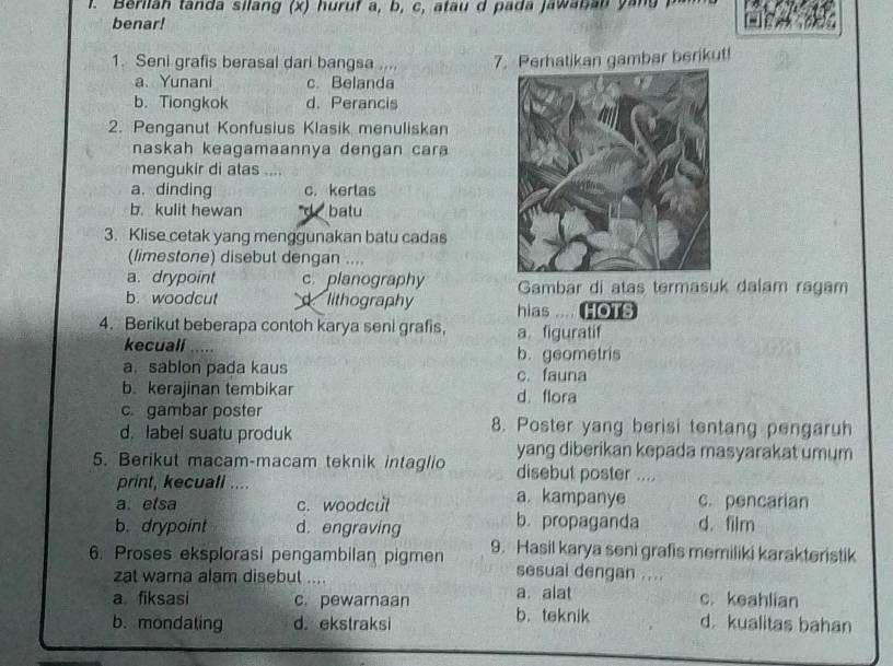 Berilah tanda silang (x) huruf a, b, c, atau d pada jawaban yang P
benar!
1. Seni grafis berasal dari bangsa .... 7. Perhatikan gambar berikut!
a. Yunani c. Belanda
b. Tiongkok d. Perancis
2. Penganut Konfusius Klasik menuliskan
naskah keagamaannya dengan cara
mengukir di atas ....
a.dinding c. kertas
b. kulit hewan d batu
3. Klise cetak yang menggunakan batu cadas
(limestone) disebut dengan ....
a. drypoint c. planography Gambar di atas termasuk dalam ragam
b. woodcut lithography hias HOTS
4. Berikut beberapa contoh karya seni grafis, a. figuratif
kecuall ..... b. geometris
a.sablon pada kaus c. fauna
b. kerajinan tembikar d. flora
c. gambar poster 8. Poster yang berisi tentang pengaruh
d. label suatu produk yang diberikan kepada masyarakat umum
5. Berikut macam-macam teknik intaglio disebut poster ....
print, kecuali .... a. kampanye c. pencarian
a. elsa c. woodcul b. propaganda d. film
b. drypoint d. engraving
6. Proses eksplorasi pengambilan pigmen 9. Hasil karya seni grafis memiliki karakteristik
sesual dengan ....
zat warna alam disebut .... a. alat c. keahlian
a fiksasi c. pewarnaan b. teknik
b. mondating d. ekstraksi d kualitas bahan