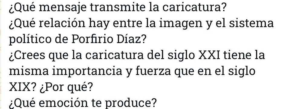 ¿Qué mensaje transmite la caricatura? 
¿Qué relación hay entre la imagen y el sistema 
político de Porfirio Díaz? 
¿Crees que la caricatura del siglo XXI tiene la 
misma importancia y fuerza que en el siglo 
XIX? ¿Por qué? 
¿Qué emoción te produce?