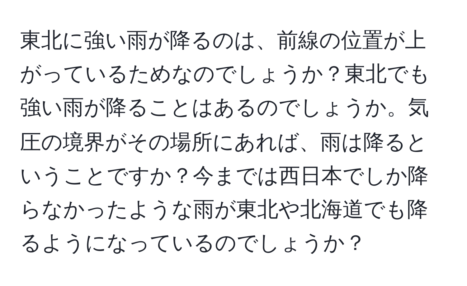 東北に強い雨が降るのは、前線の位置が上がっているためなのでしょうか？東北でも強い雨が降ることはあるのでしょうか。気圧の境界がその場所にあれば、雨は降るということですか？今までは西日本でしか降らなかったような雨が東北や北海道でも降るようになっているのでしょうか？