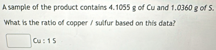 A sample of the product contains 4.1055 g of Cu and 1.0360 g of S. 
What is the ratio of copper / sulfur based on this data?
Cu : 1 S