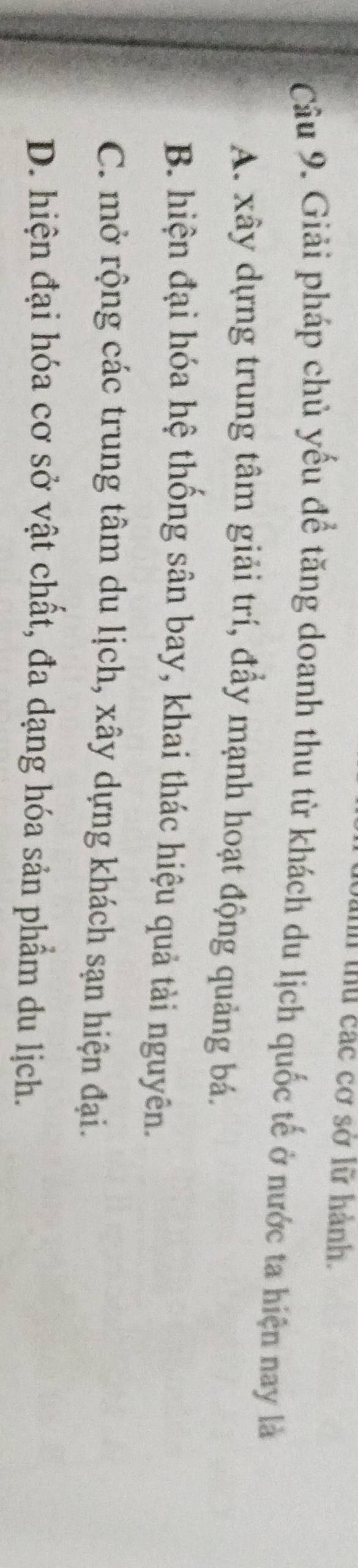 thu các cơ sở lữ hành.
Câu 9. Giải pháp chủ yếu để tăng doanh thu từ khách du lịch quốc tế ở nước ta hiện nay là
A. xây dựng trung tâm giải trí, đẩy mạnh hoạt động quảng bá.
B. hiện đại hóa hệ thống sân bay, khai thác hiệu quả tài nguyên.
C. mở rộng các trung tâm du lịch, xây dựng khách sạn hiện đại.
D. hiện đại hóa cơ sở vật chất, đa dạng hóa sản phẩm du lịch.