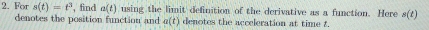 For s(t)=t^3 , find a(t) using the limit definition of the derivative as a function. Here s(t)
denotes the position function and a(t) denotes the acceleration at time