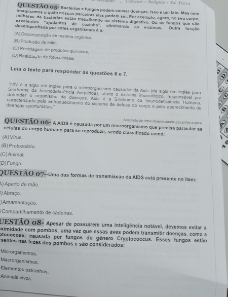 Ciências + Religido - Ed Física
QUESTÃO 05- Bactérias e fungos podem causar doenças, isso é um fato. Mas nem
imaginamos o quão nossas parceiras elas podem ser. Por exemplo, agora, no seu corpo,
milhares de bactérias estão trabalhando no sistema digestivo. Ou os fungos que são
excelentes 'ajudantes de cozinha' eliminando as enzimas. Outra função
desempenhada por estes organismos é a:
(A) Decomposição de matéria orgânica.
(B) Produção de leite.
(C)Reciclagem de produtos químicos.
(D)Realização de fotossíntese.
Leia o texto para responder às questões 6 e 7.
'HIV é a sigla em inglês para o microorganismo causador da Aids (da sigla em inglês para
Sindrome da Imunodeficiência Adquirida), ataca o sistema imunológico, responsável por
defender o organismo de doenças, Aids é a Síndrome da Imunodeficiência Humana,
caracterizada pelo enfraquecimento do sistema de defesa do corpo e pelo aparecimento de
doenças oportunistas."
Adaptado de https://bvsms.saude.gov.bn/hiv-e-aids/
QUESTÃO 06- A AIDS é causada por um microorganismo que precisa parasitar as
células do corpo humano para se reproduzir, sendo classificado como:
(A) Vīrus,
(B) Protozoário.
(C)Animal.
(D) Fungo.
QUESTÃO 07--Uma das formas de transmissão da AIDS está presente no item:
A) Aperto de mão.
) Abraço.
) Amamentação.
Compartilhamento de cadeiras.
UESTÃO 08- Apesar de possuírem uma inteligência notável, devemos evitar a
eximidade com pombos, uma vez que essas aves podem transmitir doenças, como a
otococose, causada por fungos do gênero Cryptococcus. Esses fungos estão
sentes nas fezes dos pombos e são considerados:
Microrganismos.
Macrorganismos.
Elementos estranhos.
Animais vivos.