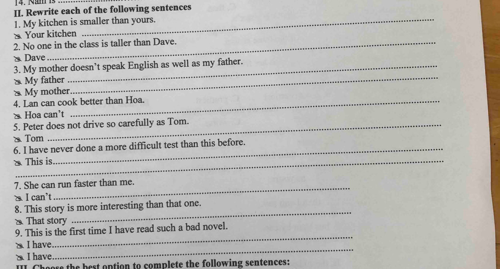 Năm is_ 
II. Rewrite each of the following sentences 
1. My kitchen is smaller than yours. 
& Your kitchen 
2. No one in the class is taller than Dave. 
& Dave 
_ 
3. My mother doesn’t speak English as well as my father. 
& My father 
x My mother 
4. Lan can cook better than Hoa. 
∑ Hoa can't 
5. Peter does not drive so carefully as Tom. 
、 Tom 
6. I have never done a more difficult test than this before. 
& This is 
_ 
7. She can run faster than me. 
I can't 
8. This story is more interesting than that one. 
That story 
_ 
9. This is the first time I have read such a bad novel. 
_ 
◣ I have 
_ 
△ I have 
I Choose the best option to complete the following sentences: