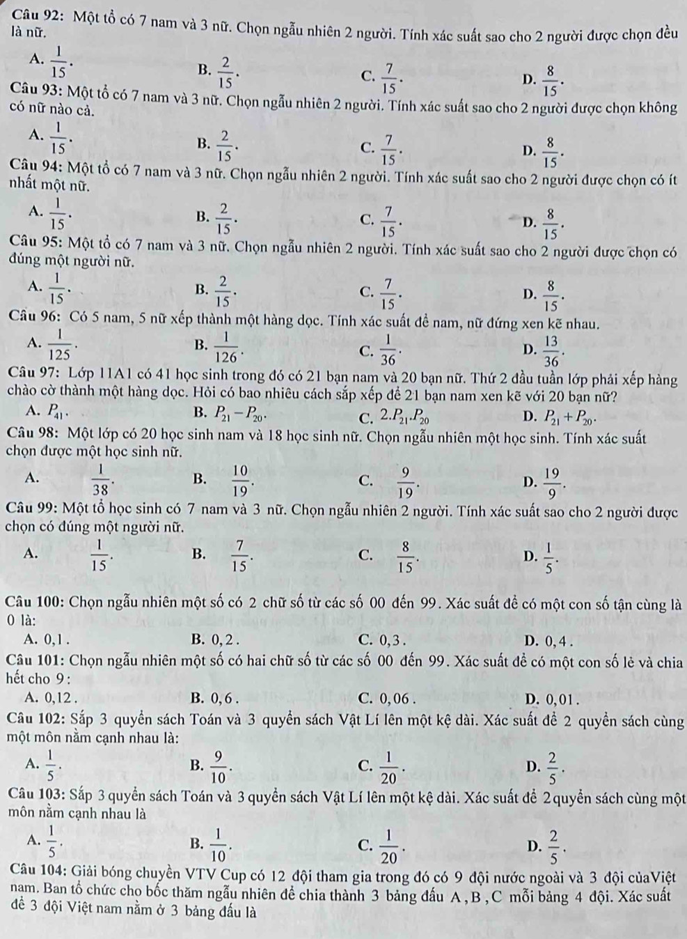 Một tổ có 7 nam và 3 nữ. Chọn ngẫu nhiên 2 người. Tính xác suất sao cho 2 người được chọn đều
là nữ.
A.  1/15 .
B.  2/15 .
C.  7/15 .  8/15 .
D.
Câu 93: Một tổ có 7 nam và 3 nữ. Chọn ngẫu nhiên 2 người. Tính xác suất sao cho 2 người được chọn không
có nữ nào cả.
A.  1/15 .
B.  2/15 .  7/15 .  8/15 .
C.
D.
Câu 94: Một tổ có 7 nam và 3 nữ. Chọn ngẫu nhiên 2 người. Tính xác suất sao cho 2 người được chọn có ít
nhất một nữ.
A.  1/15 .
B.  2/15 .  7/15 .  8/15 .
C.
D.
Câu 95: Một tổ có 7 nam và 3 nữ. Chọn ngẫu nhiên 2 người. Tính xác suất sao cho 2 người được chọn có
đúng một người nữ.
A.  1/15 .  2/15 .  7/15 .  8/15 .
B.
C.
D.
Cầu 96: Có 5 nam, 5 nữ xếp thành một hàng dọc. Tính xác suất đề nam, nữ đứng xen kẽ nhau.
B.
A.  1/125 .  1/126 . C.  1/36 .  13/36 .
D.
Câu 97: Lớp 11A1 có 41 học sinh trong đó có 21 bạn nam và 20 bạn nữ. Thứ 2 đầu tuần lớp phải xếp hàng
chào cờ thành một hàng dọc. Hỏi có bao nhiêu cách sắp xếp để 21 bạn nam xen kẽ với 20 bạn nữ?
A. P_41. B. P_21-P_20. D. P_21+P_20.
C. 2.P_21.P_20
Câu 98: Một lớp có 20 học sinh nam và 18 học sinh nữ. Chọn ngẫu nhiên một học sinh. Tính xác suất
chọn được một học sinh nữ.
B.
A.  1/38 .  10/19 .  9/19 .  19/9 .
C.
D.
Câu 99: Một tổ học sinh có 7 nam và 3 nữ. Chọn ngẫu nhiên 2 người. Tính xác suất sao cho 2 người được
chọn có đúng một người nữ.
A.  1/15 .  7/15 .  8/15 .  1/5 .
B.
C.
D.
Câu 100: Chọn ngẫu nhiên một số có 2 chữ số từ các số 00 đến 99. Xác suất để có một con số tận cùng là
0 là:
A. 0,1 . B. 0, 2 . C. 0,3 . D. 0, 4 .
Câu 101: Chọn ngẫu nhiên một số có hai chữ số từ các số 00 đến 99. Xác suất đề có một con số lẻ và chia
ết cho 9 :
A. 0,12 . B. 0, 6 . C. 0, 06 . D. 0, 01 .
Câu 102: Sắp 3 quyền sách Toán và 3 quyền sách Vật Lí lên một kệ dài. Xác suất để 2 quyền sách cùng
một môn nằm cạnh nhau là:
A.  1/5 .  9/10 .  1/20 .  2/5 .
B.
C.
D.
Câu 103: Sắp 3 quyển sách Toán và 3 quyền sách Vật Lí lên một kệ dài. Xác suất để 2 quyển sách cùng một
môn nằm cạnh nhau là
A.  1/5 .  1/10 .  1/20 .  2/5 .
B.
C.
D.
Câu 104: Giải bóng chuyền VTV Cup có 12 đội tham gia trong đó có 9 đội nước ngoài và 3 đội củaViệt
nam. Ban tổ chức cho bốc thăm ngẫu nhiên để chia thành 3 bảng đấu A , B , C mỗi bảng 4 đội. Xác suất
để 3 đội Việt nam nằm ở 3 bảng đấu là