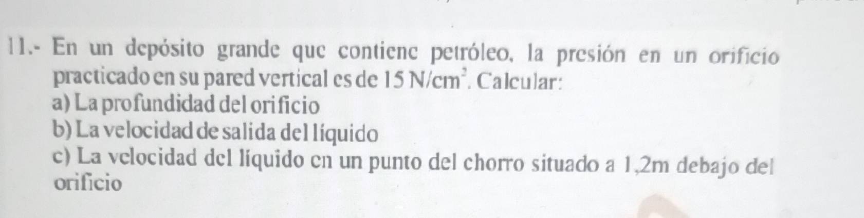 11.- En un depósito grande que contienc petróleo, la presión en un orificio 
practicado en su pared vertical es de 15N/cm^2. Calcular: 
a) Laprofundidad del orificio 
b) La velocidad de salida del líquido 
c) La velocidad del líquido en un punto del chorro situado a 1,2m debajo del 
orificio