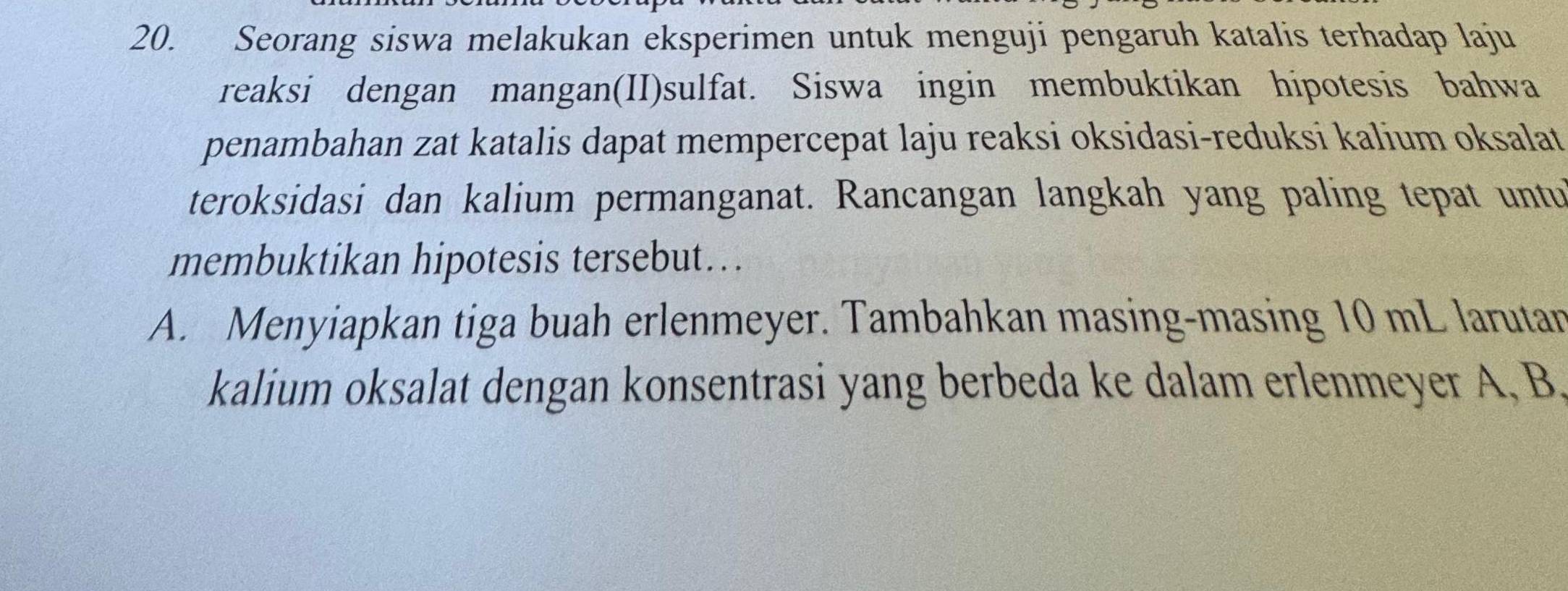 Seorang siswa melakukan eksperimen untuk menguji pengaruh katalis terhadap laju 
reaksi dengan mangan(II)sulfat. Siswa ingin membuktikan hipotesis bahwa 
penambahan zat katalis dapat mempercepat laju reaksi oksidasi-reduksi kalium oksalat 
teroksidasi dan kalium permanganat. Rancangan langkah yang paling tepat untu 
membuktikan hipotesis tersebut…. 
A. Menyiapkan tiga buah erlenmeyer. Tambahkan masing-masing 10 mL larutar 
kalium oksalat dengan konsentrasi yang berbeda ke dalam erlenmeyer A, B.