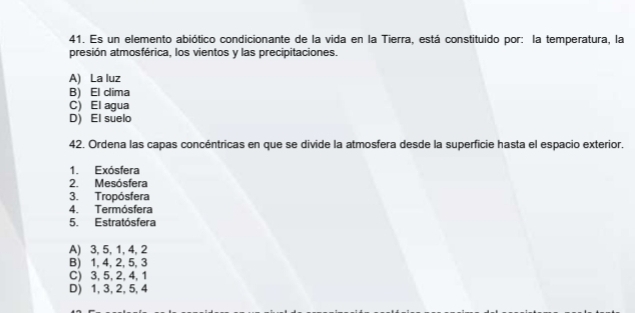 Es un elemento abiótico condicionante de la vida en la Tierra, está constituido por: la temperatura, la
presión atmosférica, los vientos y las precipitaciones.
A) La luz
B) El clima
C) El aqua
D) El suelo
42. Ordena las capas concéntricas en que se divide la atmosfera desde la superficie hasta el espacio exterior.
1. Exósfera
2. Mesósfera
3. Tropósfera
4. Termósfera
5. Estratósfera
A) 3, 5, 1, 4, 2
B) 1, 4, 2, 5, 3
C) 3, 5, 2, 4, 1
D) 1, 3, 2, 5, 4