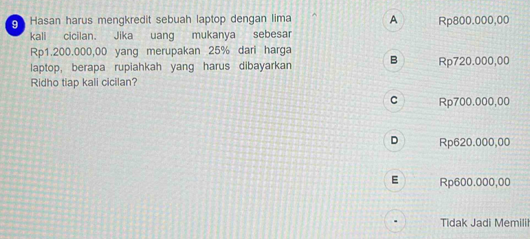 Hasan harus mengkredit sebuah laptop dengan lima A Rp800.000,00
kali cicilan. Jika uang mukanya sebesar
Rp1.200.000,00 yang merupakan 25% dari harga
B
laptop, berapa rupiahkah yang harus dibayarkan Rp720.000,00
Ridho tiap kali cicilan?
C Rp700.000,00
D a Rp620.000,00
E Rp600.000,00
Tidak Jadi Memilii