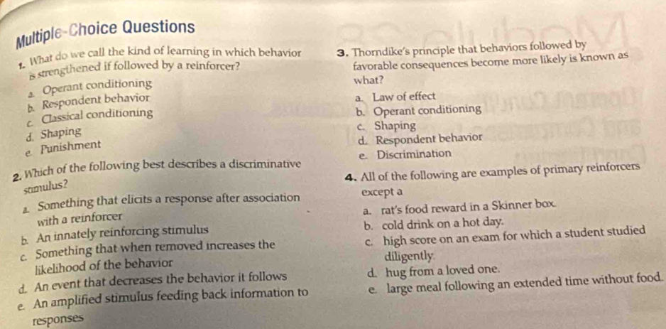 Multiple-Choice Questions
. What do we call the kind of learning in which behavior 3. Thorndike's principle that behaviors followed by
is strengthened if followed by a reinforcer?
favorable consequences become more likely is known as
Operant conditioning
what?
b. Respondent behavior
a. Law of effect
c Classical conditioning b. Operant conditioning
e Punishment d. Shaping
c. Shaping
d. Respondent behavior
2. Which of the following best describes a discriminative e. Discrimination
4. All of the following are examples of primary reinforcers
stimulus?
Something that elicits a response after association except a
with a reinforcer a. rat's food reward in a Skinner box.
b. An innately reinforcing stimulus b. cold drink on a hot day.
c. Something that when removed increases the c. high score on an exam for which a student studied
likelihood of the behavior diligently
d. An event that decreases the behavior it follows d. hug from a loved one.
e. An amplified stimulus feeding back information to e. large meal following an extended time without food.
responses