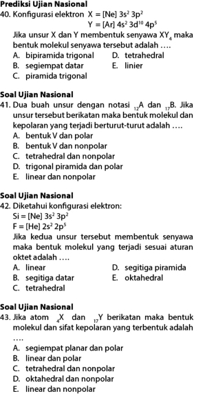 Prediksi Ujian Nasional
40. Konfigurasi elektron X=[Ne]3s^23p^2
Y=[Ar]4s^23d^(10)4p^5
Jika unsur X dan Y membentuk senyawa XY_4 maka
bentuk molekul senyawa tersebut adalah ....
A. bipiramida trigonal D. tetrahedral
B. segiempat datar E. linier
C. piramida trigonal
Soal Ujian Nasional
41. Dua buah unsur dengan notasi , A dan ,B. Jika
unsur tersebut berikatan maka bentuk molekul dan
kepolaran yang terjadi berturut-turut adalah ..
A. bentuk V dan polar
B. bentuk V dan nonpolar
C. tetrahedral dan nonpolar
D. trigonal piramida dan polar
E. linear dan nonpolar
Soal Ujian Nasional
42. Diketahui konfıgurasi elektron:
Si=[Ne]3s^23p^2
F=[He]2s^22p^5
Jika kedua unsur tersebut membentuk senyawa
maka bentuk molekul yang terjadi sesuai aturan
oktet adalah ....
A. linear D. segitiga piramida
B. segitiga datar E. oktahedral
C. tetrahedral
Soal Ujian Nasional
43. Jika atom X dan Y berikatan maka bentuk
molekul dan sifat kepolaran yang terbentuk adalah
A. segiempat planar dan polar
B. linear dan polar
C. tetrahedral dan nonpolar
D. oktahedral dan nonpolar
E. linear dan nonpolar