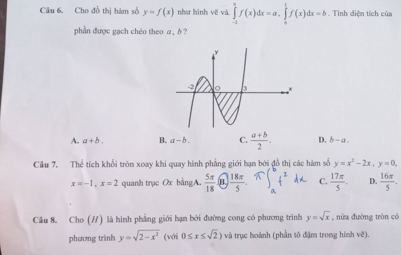 Cho đồ thị hàm số y=f(x) như hình vẽ và ∈tlimits _(-2)^0f(x)dx=a, ∈tlimits _0^(3f(x)dx=b. Tính diện tích của
phần được gạch chéo theo a, b ?
A. a+b. B. a-b. C. frac a+b)2. D. b-a. 
Câu 7. Thể tích khối tròn xoay khi quay hình phẳng giới hạn bởi đồ thị các hàm số y=x^2-2x, y=0,
x=-1, x=2 quanh trục Ox bằngA.  5π /18  B.  18π /5 . C.  17π /5 . D.  16π /5 . 
Câu 8. Cho (H) là hình phẳng giới hạn bởi đường cong có phương trình y=sqrt(x) , nửa đường tròn có
phương trình y=sqrt(2-x^2) (với 0≤ x≤ sqrt(2)) và trục hoành (phần tô đậm trong hình vẽ).