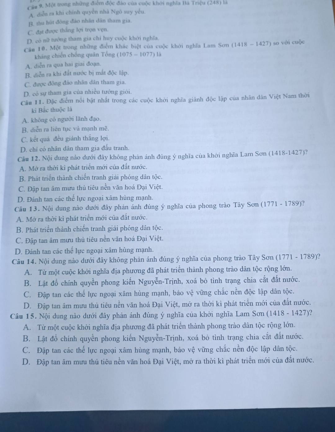 Một trong những điểm độc đảo của cuộc khởi nghĩa Bà Triệu (248) là
A. diễn ra khi chính quyển nhà Ngô suy yếu.
B. thu hút đông đảo nhân dân tham gia.
C. đạt được thắng lợi trọn vẹn.
D. có nữ tướng tham gia chỉ huy cuộc khởi nghĩa.
Câu 10. Một trong những điểm khác biệt của cuộc khới nghĩa Lam Sơn (1418 - 1427) so với cuộc
kháng chiến chống quân Tổng (1075 - 1077) là
A. diễn ra qua hai giai đoạn.
B. diễn ra khi đất nước bị mất độc lập.
C. được đông đảo nhân dân tham gia.
D. có sự tham gia của nhiều tướng giỏi.
Cầu 11. Đặc điểm nổi bật nhất trong các cuộc khởi nghĩa giành độc lập của nhân dân Việt Nam thời
kỉ Bắc thuộc là
A. không có người lãnh đạo.
B. diễn ra liên tục và mạnh mẽ.
C. kết quả đều giành thắng lợi.
D. chỉ có nhân dân tham gia đấu tranh.
Câu 12. Nội dung nào dưới đây không phản ánh đúng ý nghĩa của khởi nghĩa Lam Sơn (1418-1427)?
A. Mở ra thời kì phát triển mới của đất nước.
B. Phát triển thành chiến tranh giải phóng dân tộc.
C. Đập tan âm mưu thủ tiêu nền văn hoá Đại Việt.
D. Đánh tan các thể lực ngoại xâm hùng mạnh.
Câu 13. Nội dung nào dưới đây phản ánh đúng ý nghĩa của phong trào Tây Sơn (1771 - 1789)?
A. Mở ra thời kì phát triển mới của đất nước.
B. Phát triển thành chiến tranh giải phóng dân tộc.
C. Đập tan âm mưu thủ tiêu nền văn hoá Đại Việt.
D. Đánh tan các thế lực ngoại xâm hùng mạnh.
Câu 14. Nội dung nào dưới đây không phản ánh đúng ý nghĩa của phong trào Tây Sơn (1771 - 1789)?
A. Từ một cuộc khởi nghĩa địa phương đã phát triển thành phong trào dân tộc rộng lớn.
B. Lật đổ chính quyền phong kiến Nguyễn-Trịnh, xoá bỏ tình trạng chia cắt đất nước.
C. Đập tan các thế lực ngoại xâm hùng mạnh, bảo vệ vững chắc nền độc lập dân tộc.
D. Đập tan âm mưu thủ tiêu nền văn hoá Đại Việt, mở ra thời kì phát triển mới của đất nước.
Câu 15. Nội dung nào dưới đây phản ánh đúng ý nghĩa của khởi nghĩa Lam Sơn (1418 - 1427)?
A. Từ một cuộc khởi nghĩa địa phương đã phát triển thành phong trào dân tộc rộng lớn.
B. Lật đổ chính quyền phong kiến Nguyễn-Trịnh, xoá bỏ tình trạng chia cắt đất nước.
C. Đập tan các thế lực ngoại xâm hùng mạnh, bảo vệ vững chắc nền độc lập dân tộc.
D. Đập tan âm mưu thủ tiêu nền văn hoá Đại Việt, mở ra thời kì phát triển mới của đất nước.