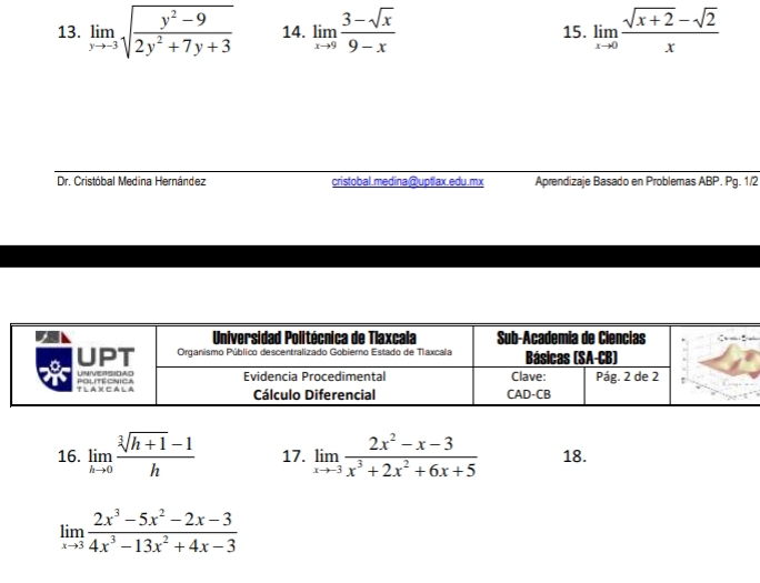 limlimits _yto -3sqrt(frac y^2-9)2y^2+7y+3 14. limlimits _xto 9 (3-sqrt(x))/9-x  15. limlimits _xto 0 (sqrt(x+2)-sqrt(2))/x 
Dr. Cristóbal Medina Hernández cristobal.medina@uptlax.edu.mx Aprendizaje Basado en Problemas ABP. Pg. 1/2 
16. limlimits _hto 0 (sqrt[3](h+1)-1)/h  17. limlimits _xto -3 (2x^2-x-3)/x^3+2x^2+6x+5  18.
limlimits _xto 3 (2x^3-5x^2-2x-3)/4x^3-13x^2+4x-3 