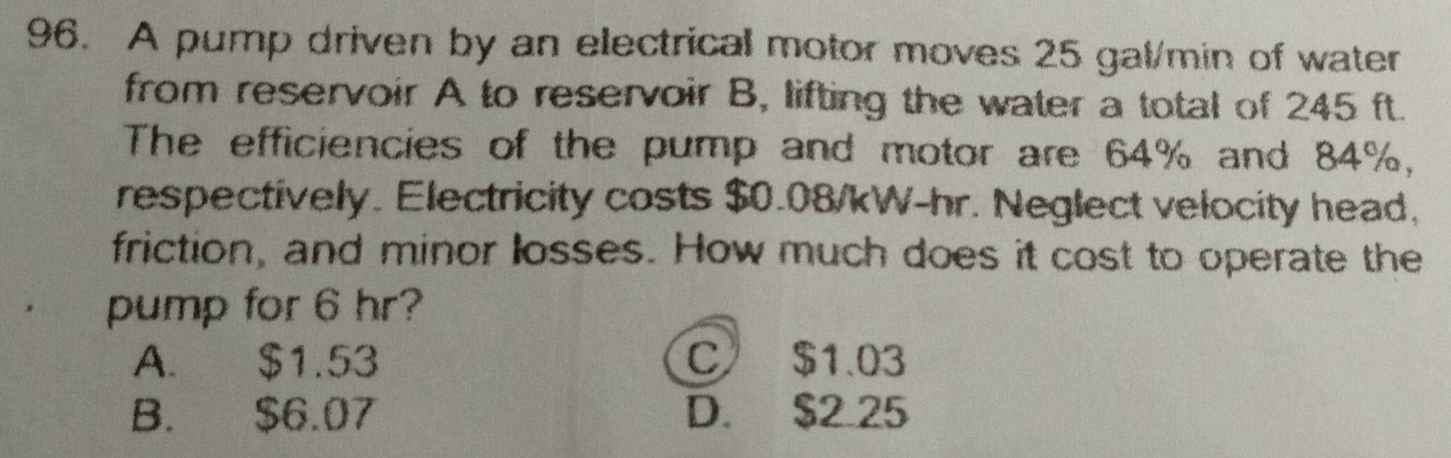 A pump driven by an electrical motor moves 25 gal/min of water
from reservoir A to reservoir B, lifting the water a total of 245 ft.
The efficiencies of the pump and motor are 64% and 84%,
respectively. Electricity costs $0.08/kW-hr. Neglect velocity head,
friction, and minor losses. How much does it cost to operate the
pump for 6 hr?
A. $1.53 C $1.03
B. $6.07 D. $2.25