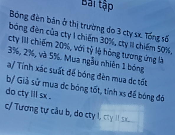 Bài tập 
Bóng đèn bán ở thị trường do 3 cty sx. Tống số 
bóng đèn của cty 1 chiếm 30%, cty II chiếm 50%, 
cty III chiếm 20%, với tỷ lệ hỏng tương ứng là
3%, 2%, và 5%. Mua ngẫu nhiên 1 bóng 
a/ Tính xác suất để bóng đèn mua dc tốt 
b/ Giả sử mua dc bóng tốt, tính xs để bóng đó 
do cty lil sx . 
c/ Tương tự câu b, do cty I, cty II sx.