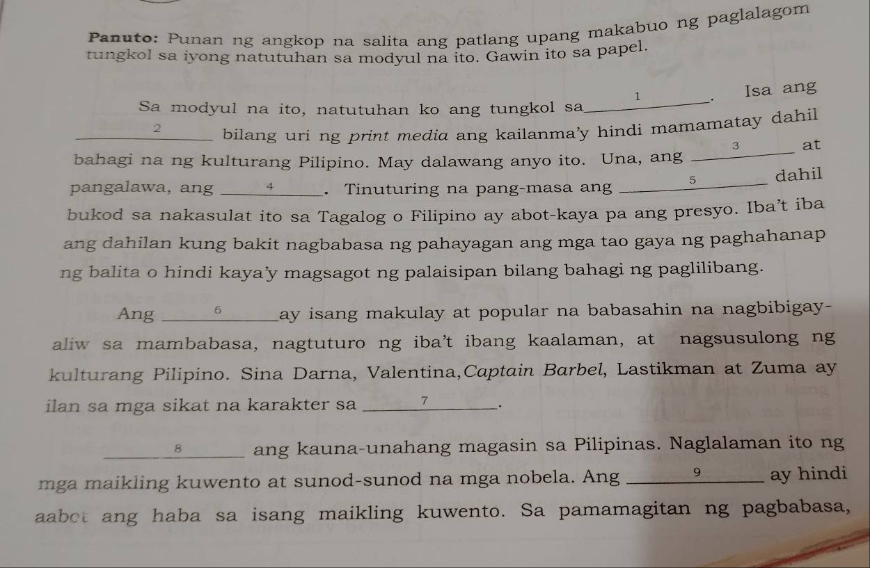 Panuto: Punan ng angkop na salita ang patlang upang makabuo ng paglalagom 
tungkol sa iyong natutuhan sa modyul na ito. Gawin ito sa papel. 
Sa modyul na ito, natutuhan ko ang tungkol sa_ 
______. Isa ang 
_2 _____ bilang uri ng print media ang kailanma'y hindi mamamatay dahil 
bahagi na ng kulturang Pilipino. May dalawang anyo ito. Una, ang ____________ at 
pangalawa, ang ___ 4 _ . Tinuturing na pang-masa ang _____5__ dahil 
bukod sa nakasulat ito sa Tagalog o Filipino ay abot-kaya pa ang presyo. Iba’t iba 
ang dahilan kung bakit nagbabasa ng pahayagan ang mga tao gaya ng paghahanap 
ng balita o hindi kaya’y magsagot ng palaisipan bilang bahagi ng paglilibang. 
Ang _6 ay isang makulay at popular na babasahin na nagbibigay- 
aliw sa mambabasa, nagtuturo ng iba’t ibang kaalaman, at nagsusulong ng 
kulturang Pilipino. Sina Darna, Valentina,Captain Barbel, Lastikman at Zuma ay 
ilan sa mga sikat na karakter sa _ 7 . 
______⑧______ ang kauna-unahang magasin sa Pilipinas. Naglalaman ito ng 
mga maikling kuwento at sunod-sunod na mga nobela. Ang _9 ay hindi 
aabot ang haba sa isang maikling kuwento. Sa pamamagitan ng pagbabasa,