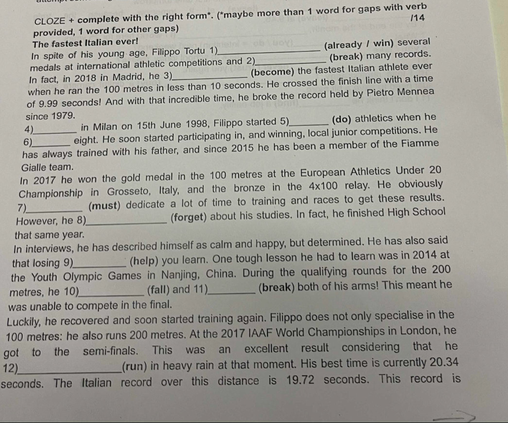 CLOZE + complete with the right form*. (*maybe more than 1 word for gaps with verb 
/14 
provided, 1 word for other gaps) 
The fastest Italian ever! 
In spite of his young age, Filippo Tortu 1)_ (already / win) several 
medals at international athletic competitions and 2)_ (break) many records. 
In fact, in 2018 in Madrid, he 3)_ (become) the fastest Italian athlete ever 
when he ran the 100 metres in less than 10 seconds. He crossed the finish line with a time 
of 9.99 seconds! And with that incredible time, he broke the record held by Pietro Mennea 
since 1979. 
4) in Milan on 15th June 1998, Filippo started 5)_ (do) athletics when he 
6)_ eight. He soon started participating in, and winning, local junior competitions. He 
has always trained with his father, and since 2015 he has been a member of the Fiamme 
Gialle team. 
In 2017 he won the gold medal in the 100 metres at the European Athletics Under 20
Championship in Grosseto, Italy, and the bronze in the 4x100 relay. He obviously 
7) (must) dedicate a lot of time to training and races to get these results. 
However, he 8)_ (forget) about his studies. In fact, he finished High School 
that same year. 
In interviews, he has described himself as calm and happy, but determined. He has also said 
that losing 9)_ (help) you learn. One tough lesson he had to learn was in 2014 at 
the Youth Olympic Games in Nanjing, China. During the qualifying rounds for the 200
metres, he 10)_ (fall) and 11)_ (break) both of his arms! This meant he 
was unable to compete in the final. 
Luckily, he recovered and soon started training again. Filippo does not only specialise in the
100 metres : he also runs 200 metres. At the 2017 IAAF World Championships in London, he 
got to the semi-finals. This was an excellent result considering that he 
12)_ (run) in heavy rain at that moment. His best time is currently 20.34
seconds. The Italian record over this distance is 19.72 seconds. This record is
