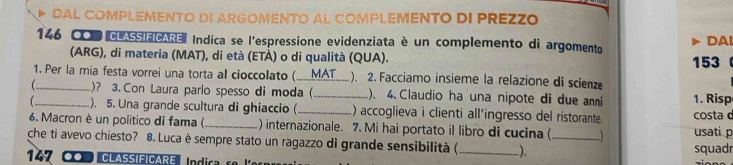 DAL COMPLEMENTO DI ARGOMENTO AL COMPLEMENTO DI PREZZO
146 0OD CLASSIFICARE Indica se l'espressione evidenziata è un complemento di argomento DAl 
(ARG), di materia (MAT), di età (ETÀ) o di qualità (QUA). 153
1. Per la mia festa vorrei una torta al cioccolato ( MAT ). 2. Facciamo insieme la relazione di scienze 
_ _)? 3. Con Laura parlo spesso di moda ( _). 4. Claudio ha una nipote di due anni 1. Risp 
). 5. Una grande scultura di ghiaccio (_ ) accoglieva i clienti all’ingresso del ristorante. costa d 
6. Macron è un politico di fama (_ ) internazionale. 7. Mi hai portato il libro di cucina ( ) usati p 
che ti avevo chiesto? 8. Luca è sempre stato un ragazzo di grande sensibilità ( _)._ 
squadr