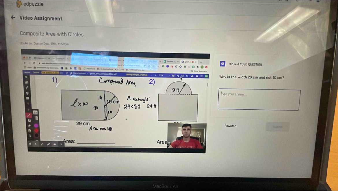 edpuzzle 
Video Assignment 
Composite Area with Circles 
By Air Le. Due on Dec. 17th, 11:59pm 
OPEN-ENDED QUESTION 
== ■ B C Hs C α Mnaton C C TC 
1) 
Why is the width 20 cm and not 10 cm?
9 ft
Type your answer...
10
10 cm 24 ft
J8
10.
29 cm
Rewatch Sumf 
Araa sem 
Área: _Arean 
MacBook Al